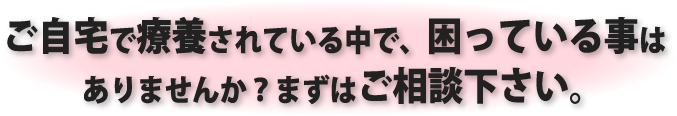 ご自宅で療養されている中で、困っている事はありませんか?まずはご相談下さい。